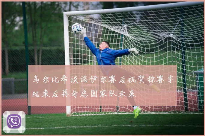 乌尔比希谈诺伊尔赛后祝贺称赛季结束后再考虑国家队未来