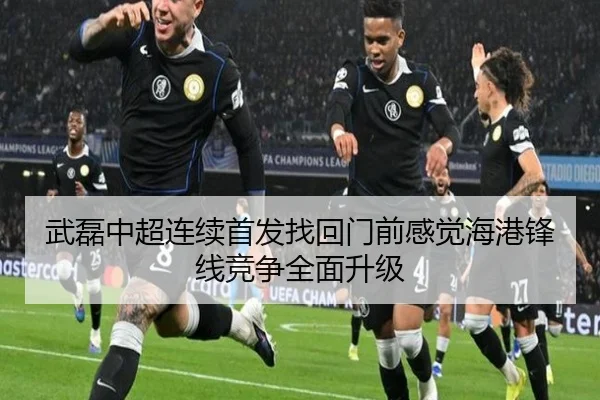 武磊中超连续首发找回门前感觉海港锋线竞争全面升级